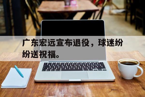 广东宏远宣布退役，球迷纷纷送祝福。