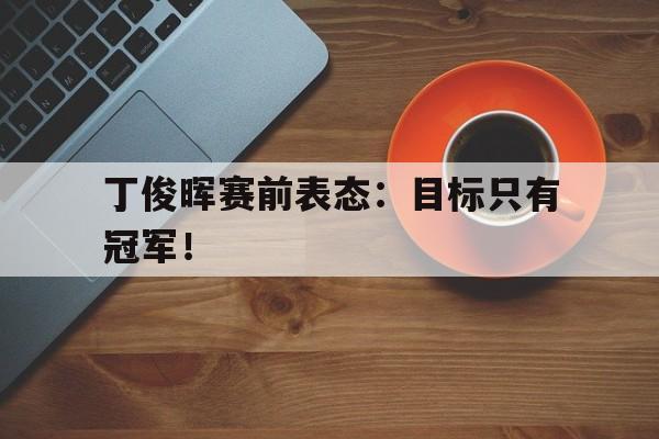爱游戏网页版登录界面-丁俊晖赛前表态：目标只有冠军！