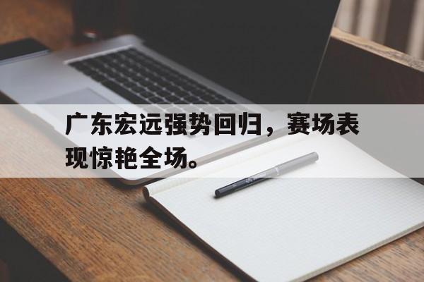 爱游戏网页版入口-广东宏远强势回归，赛场表现惊艳全场。