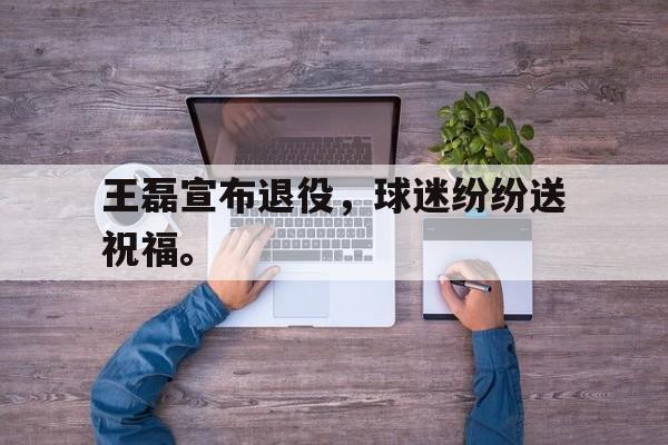 爱游戏网页版登录界面-王磊宣布退役，球迷纷纷送祝福。