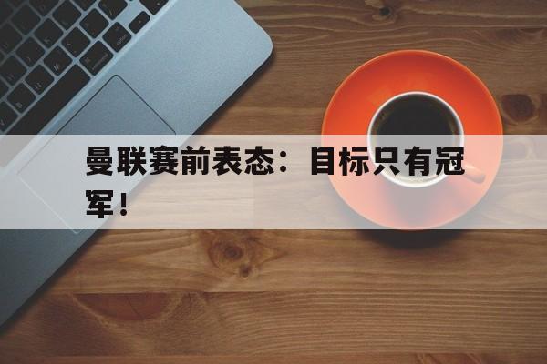爱游戏网页版登录界面-曼联赛前表态：目标只有冠军！