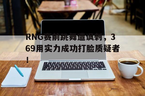 爱游戏网页版登录界面-RNG赛前跳舞遭讽刺，369用实力成功打脸质疑者！