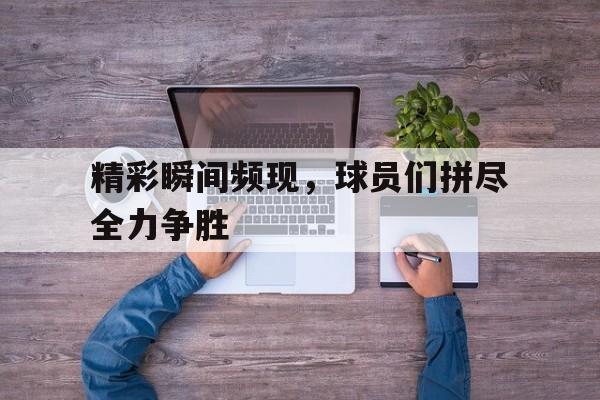 精彩瞬间频现，球员们拼尽全力争胜