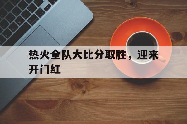 爱游戏网页版登录界面-热火全队大比分取胜，迎来开门红